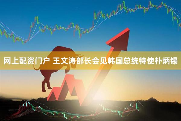 网上配资门户 王文涛部长会见韩国总统特使朴炳锡
