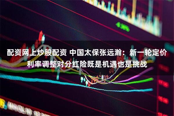 配资网上炒股配资 中国太保张远瀚：新一轮定价利率调整对分红险既是机遇也是挑战