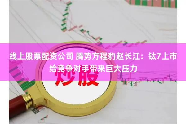线上股票配资公司 腾势方程豹赵长江：钛7上市给竞争对手带来巨大压力