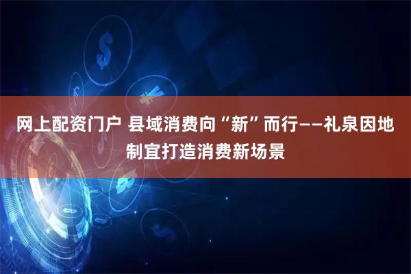 网上配资门户 县域消费向“新”而行——礼泉因地制宜打造消费新场景