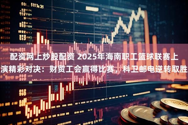 配资网上炒股配资 2025年海南职工篮球联赛上演精彩对决：财贸工会赢得比赛，科卫邮电逆转取胜