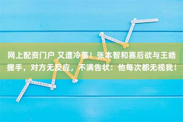 网上配资门户 又遭冷落！张本智和赛后欲与王皓握手，对方无反应，不满告状：他每次都无视我！