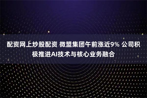 配资网上炒股配资 微盟集团午前涨近9% 公司积极推进AI技术与核心业务融合