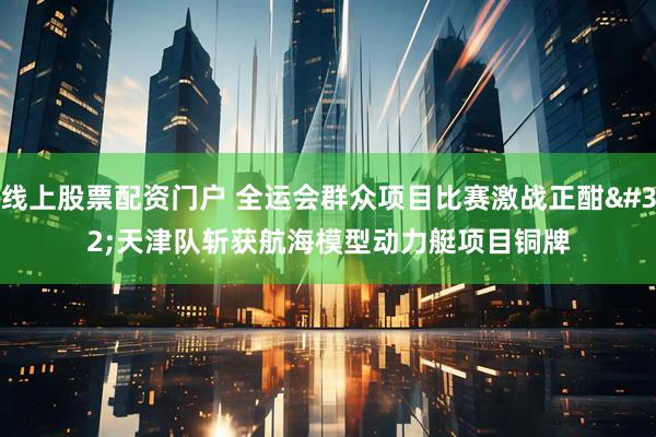 线上股票配资门户 全运会群众项目比赛激战正酣&#32;天津队斩获航海模型动力艇项目铜牌