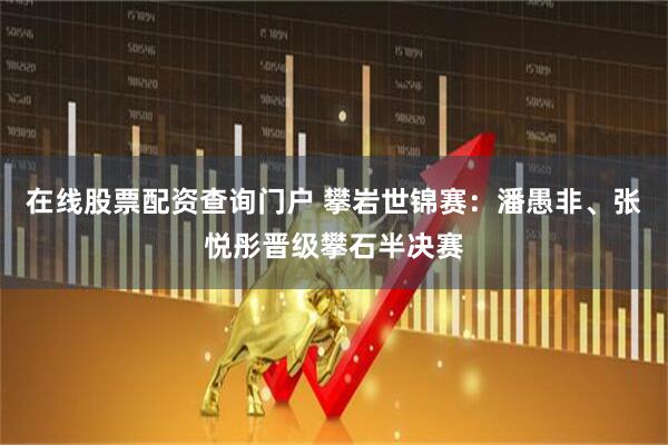 在线股票配资查询门户 攀岩世锦赛：潘愚非、张悦彤晋级攀石半决赛