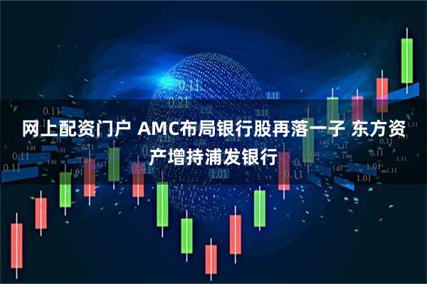 网上配资门户 AMC布局银行股再落一子 东方资产增持浦发银行