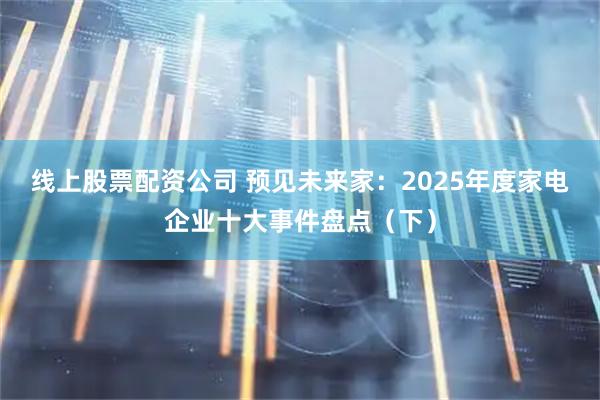 线上股票配资公司 预见未来家：2025年度家电企业十大事件盘点（下）