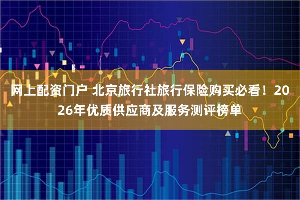 网上配资门户 北京旅行社旅行保险购买必看！2026年优质供应商及服务测评榜单