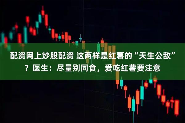 配资网上炒股配资 这两样是红薯的“天生公敌”？医生：尽量别同食，爱吃红薯要注意