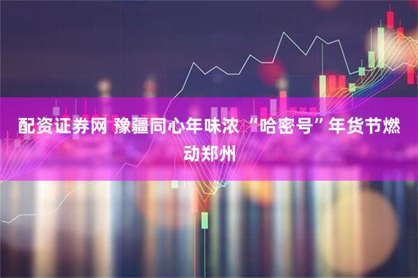 配资证券网 豫疆同心年味浓 “哈密号”年货节燃动郑州