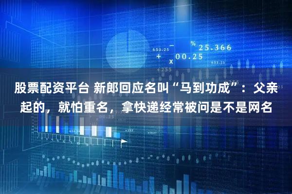 股票配资平台 新郎回应名叫“马到功成”：父亲起的，就怕重名，拿快递经常被问是不是网名