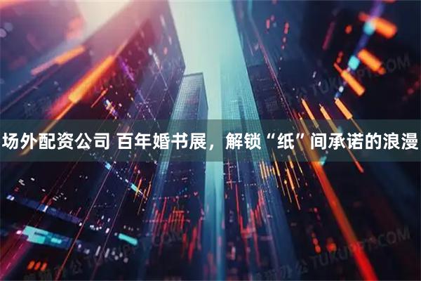 场外配资公司 百年婚书展，解锁“纸”间承诺的浪漫