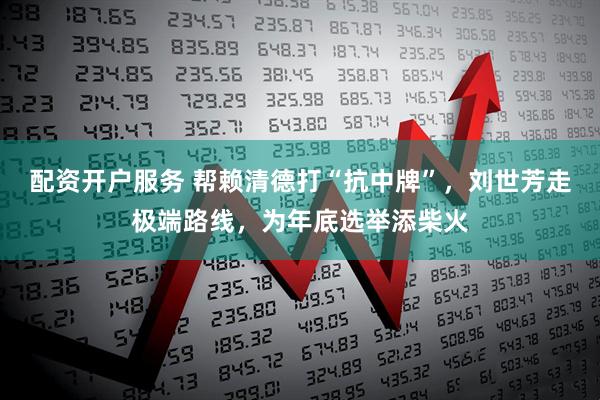 配资开户服务 帮赖清德打“抗中牌”，刘世芳走极端路线，为年底选举添柴火