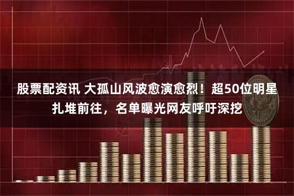 股票配资讯 大孤山风波愈演愈烈！超50位明星扎堆前往，名单曝光网友呼吁深挖