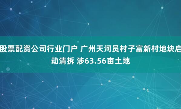 股票配资公司行业门户 广州天河员村子富新村地块启动清拆 涉63.56亩土地
