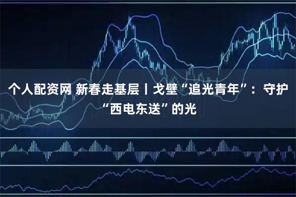 个人配资网 新春走基层丨戈壁“追光青年”：守护“西电东送”的光