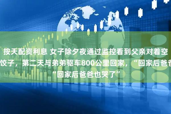 按天配资利息 女子除夕夜通过监控看到父亲对着空桌独自吃饺子，第二天与弟弟驱车800公里回家，“回家后爸爸也哭了”