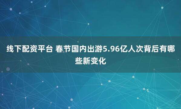 线下配资平台 春节国内出游5.96亿人次背后有哪些新变化