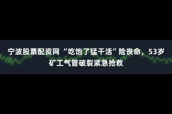 宁波股票配资网 “吃饱了猛干活”险丧命，53岁矿工气管破裂紧急抢救