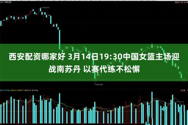 西安配资哪家好 3月14日19:30中国女篮主场迎战南苏丹 以赛代练不松懈