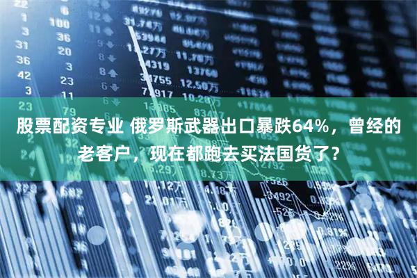 股票配资专业 俄罗斯武器出口暴跌64%，曾经的老客户，现在都跑去买法国货了？
