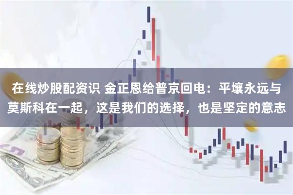 在线炒股配资识 金正恩给普京回电：平壤永远与莫斯科在一起，这是我们的选择，也是坚定的意志