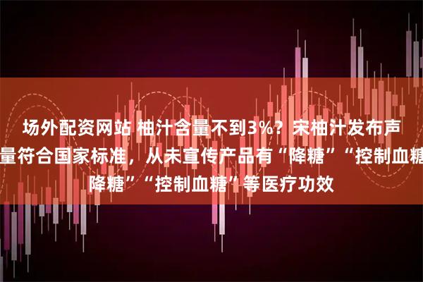 场外配资网站 柚汁含量不到3%？宋柚汁发布声明：香柚添加量符合国家标准，从未宣传产品有“降糖”“控制血糖”等医疗功效