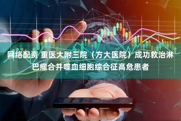 网络配资 重医大附三院（方大医院）成功救治淋巴瘤合并噬血细胞综合征高危患者