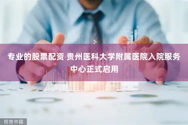 专业的股票配资 贵州医科大学附属医院入院服务中心正式启用