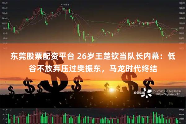 东莞股票配资平台 26岁王楚钦当队长内幕：低谷不放弃压过樊振东，马龙时代终结