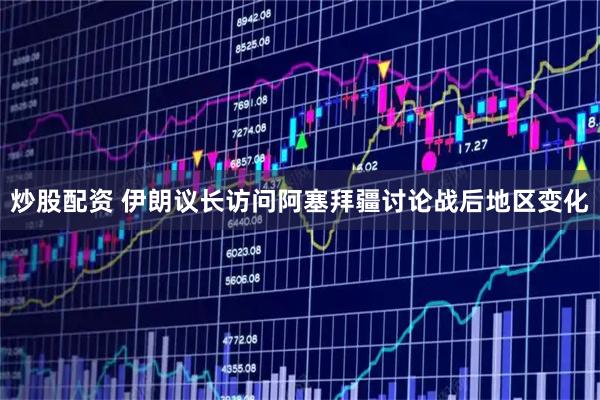 炒股配资 伊朗议长访问阿塞拜疆讨论战后地区变化